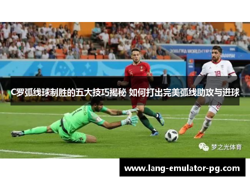 C罗弧线球制胜的五大技巧揭秘 如何打出完美弧线助攻与进球