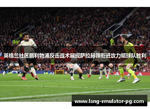 英格兰社区盾利物浦反击战术展现萨拉赫领衔进攻力挺球队胜利