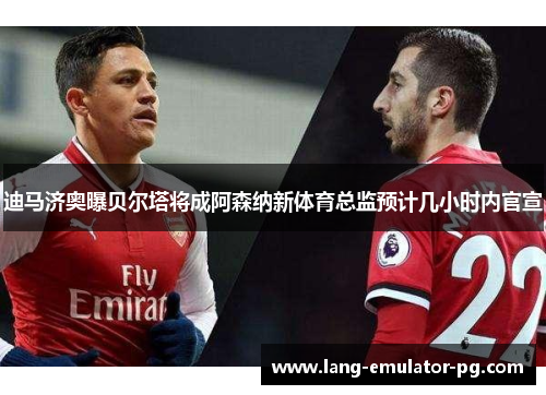 迪马济奥曝贝尔塔将成阿森纳新体育总监预计几小时内官宣