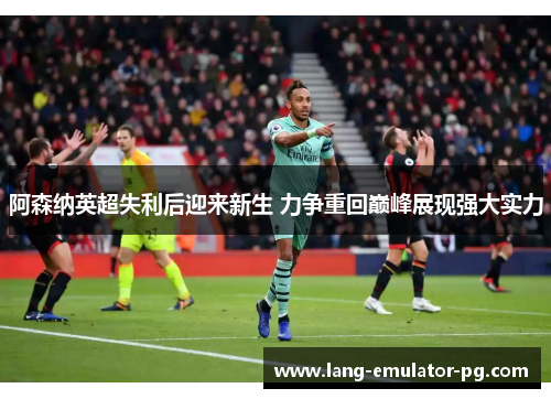阿森纳英超失利后迎来新生 力争重回巅峰展现强大实力