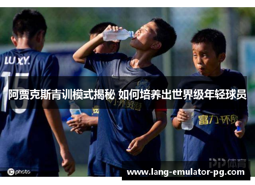 阿贾克斯青训模式揭秘 如何培养出世界级年轻球员