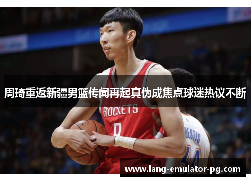 周琦重返新疆男篮传闻再起真伪成焦点球迷热议不断 周琦重返新疆男篮传闻再起真伪成焦点球迷热议不断