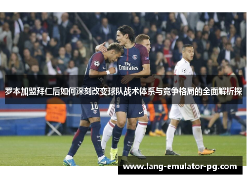 罗本加盟拜仁后如何深刻改变球队战术体系与竞争格局的全面解析探