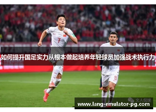 如何提升国足实力从根本做起培养年轻球员加强战术执行力