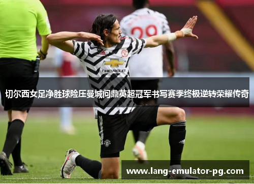 切尔西女足净胜球险压曼城问鼎英超冠军书写赛季终极逆转荣耀传奇