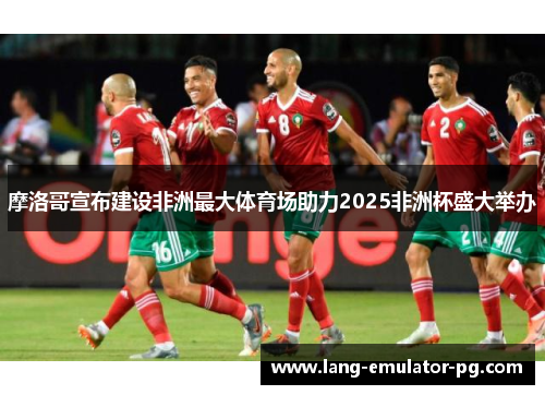 摩洛哥宣布建设非洲最大体育场助力2025非洲杯盛大举办 摩洛哥宣布建设非洲最大体育场助力2025非洲杯盛大举办