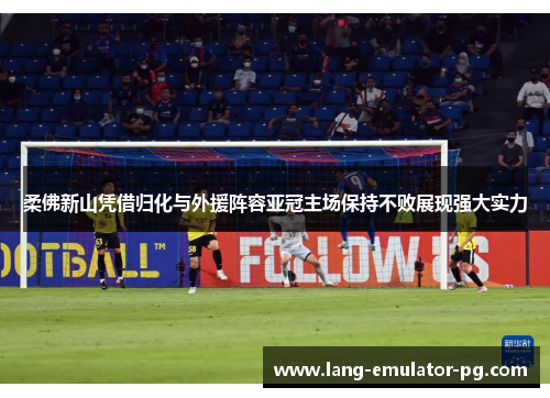 柔佛新山凭借归化与外援阵容亚冠主场保持不败展现强大实力 柔佛新山凭借归化与外援阵容亚冠主场保持不败展现强大实力
