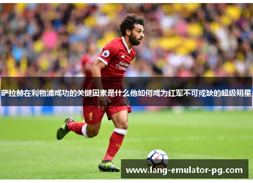 萨拉赫在利物浦成功的关键因素是什么他如何成为红军不可或缺的超级明星