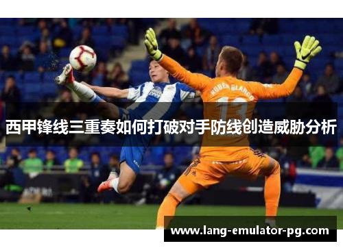 西甲锋线三重奏如何打破对手防线创造威胁分析