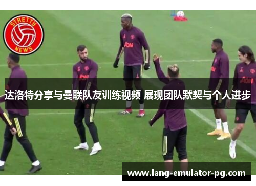 达洛特分享与曼联队友训练视频 展现团队默契与个人进步