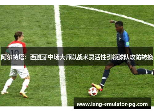 阿尔特塔：西班牙中场大师以战术灵活性引领球队攻防转换