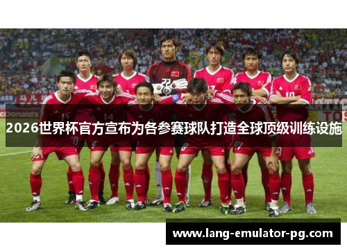 2026世界杯官方宣布为各参赛球队打造全球顶级训练设施