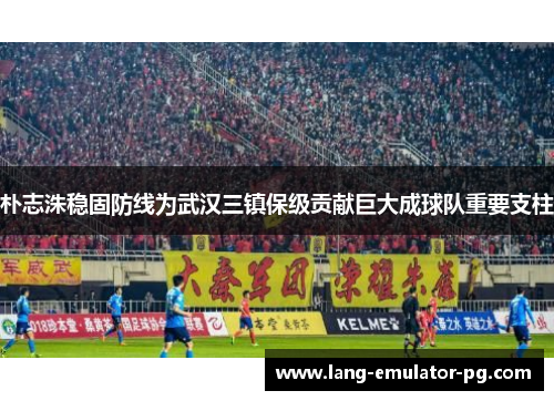 朴志洙稳固防线为武汉三镇保级贡献巨大成球队重要支柱 朴志洙稳固防线为武汉三镇保级贡献巨大成球队重要支柱